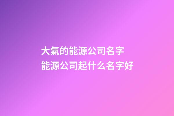 大氣的能源公司名字 能源公司起什么名字好-第1張-公司起名-玄機派